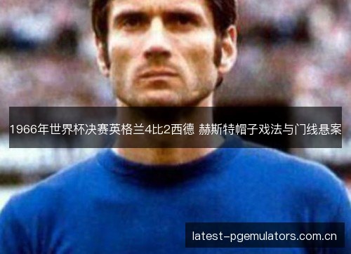 1966年世界杯决赛英格兰4比2西德 赫斯特帽子戏法与门线悬案